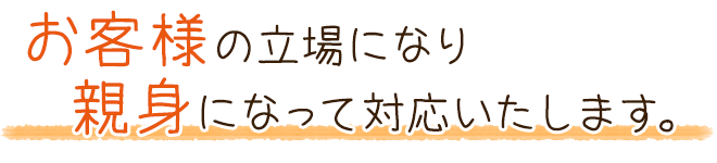 お客様の立場になり親身になって対応いたします。