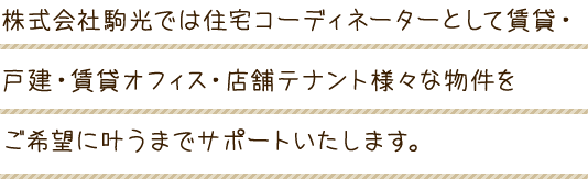 株式会社駒光では住宅コーディネーターとして賃貸・戸建・賃貸オフィス・店舗テナント様々な物件をご希望に叶うまでサポートいたします。